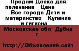 Продам Доска для пеленания › Цена ­ 100 - Все города Дети и материнство » Купание и гигиена   . Московская обл.,Дубна г.